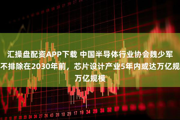 汇操盘配资APP下载 中国半导体行业协会魏少军：不排除在2030年前，芯片设计产业5年内或达万亿规模