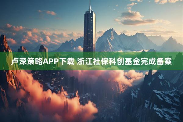 卢深策略APP下载 浙江社保科创基金完成备案