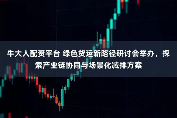 牛大人配资平台 绿色货运新路径研讨会举办，探索产业链协同与场景化减排方案