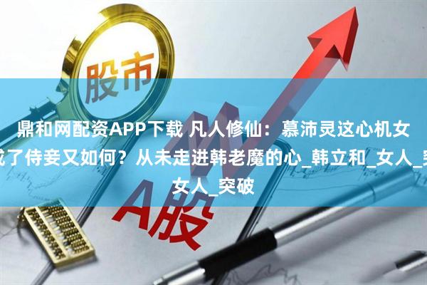 鼎和网配资APP下载 凡人修仙：慕沛灵这心机女，成了侍妾又如何？从未走进韩老魔的心_韩立和_女人_突破