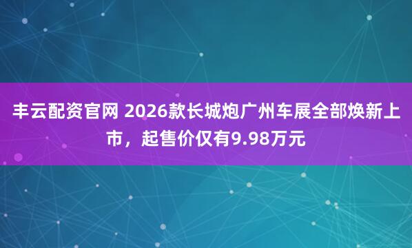 丰云配资官网 2026款长城炮广州车展全部焕新上市，起售价仅有9.98万元