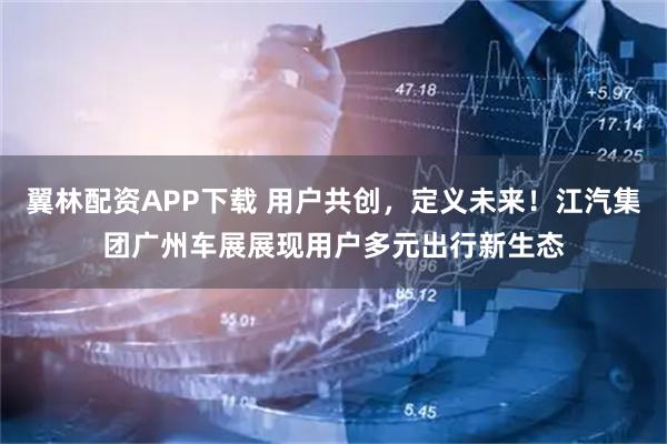翼林配资APP下载 用户共创，定义未来！江汽集团广州车展展现用户多元出行新生态