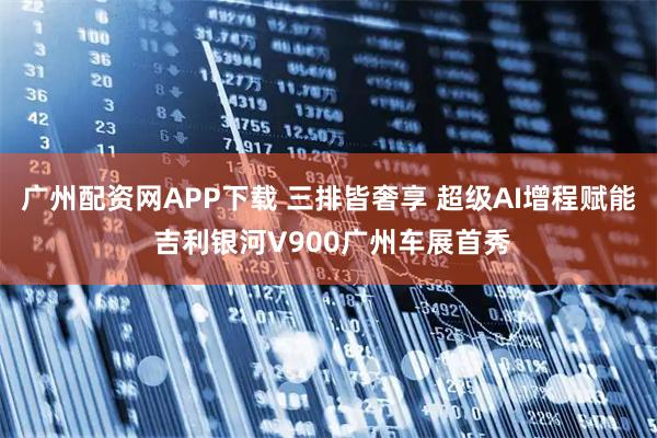 广州配资网APP下载 三排皆奢享 超级AI增程赋能 吉利银河V900广州车展首秀