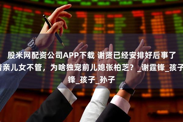 股米网配资公司APP下载 谢贤已经安排好后事了!放着亲儿女不管,为啥独宠前儿媳张柏芝?_谢霆锋_孩子_孙子