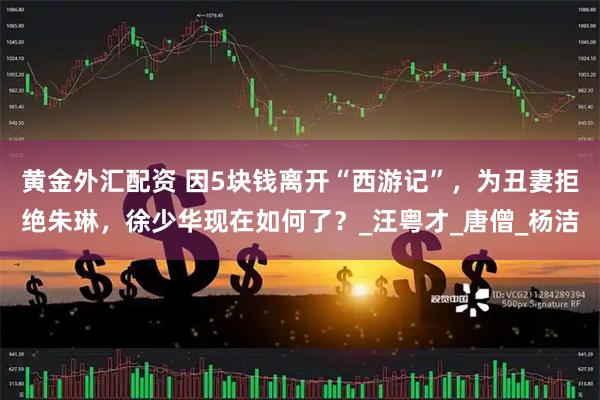 黄金外汇配资 因5块钱离开“西游记”，为丑妻拒绝朱琳，徐少华现在如何了？_汪粤才_唐僧_杨洁