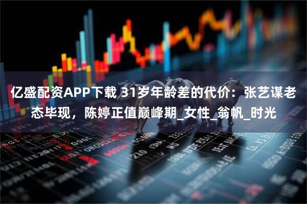 亿盛配资APP下载 31岁年龄差的代价：张艺谋老态毕现，陈婷正值巅峰期_女性_翁帆_时光