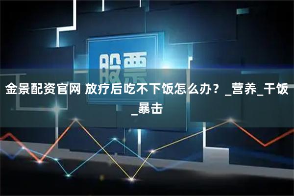 金景配资官网 放疗后吃不下饭怎么办?_营养_干饭_暴击