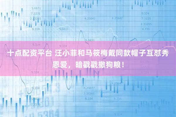 十点配资平台 汪小菲和马筱梅戴同款帽子互怼秀恩爱,暗戳戳撒狗粮!