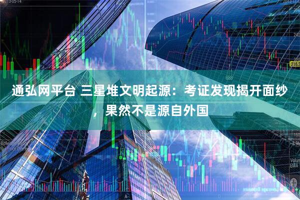 通弘网平台 三星堆文明起源：考证发现揭开面纱，果然不是源自外国
