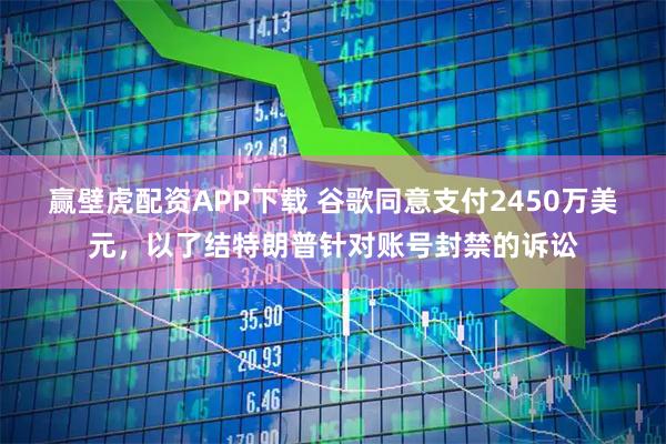 赢壁虎配资APP下载 谷歌同意支付2450万美元，以了结特朗普针对账号封禁的诉讼