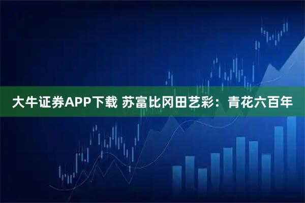 大牛证券APP下载 苏富比冈田艺彩：青花六百年