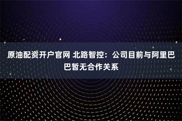 原油配资开户官网 北路智控：公司目前与阿里巴巴暂无合作关系