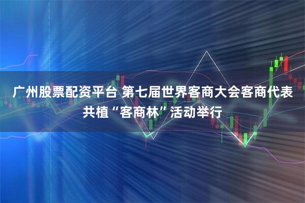 广州股票配资平台 第七届世界客商大会客商代表共植“客商林”活动举行