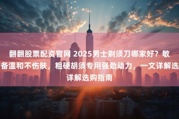 翻翻股票配资官网 2025男士剃须刀哪家好？敏感肌必备温和不伤肤，粗硬胡须专用强劲动力，一文详解选购指南