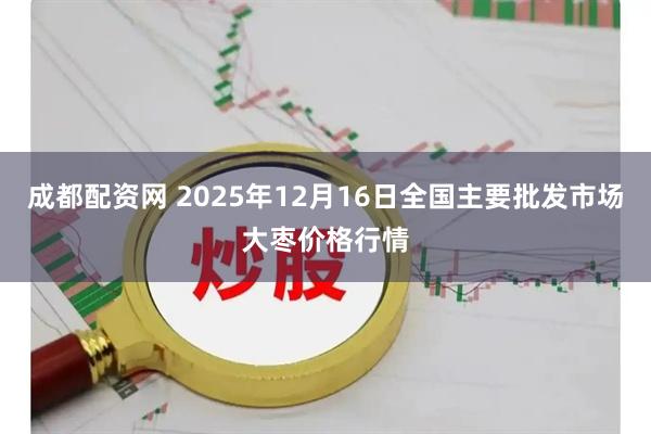 成都配资网 2025年12月16日全国主要批发市场大枣价格行情