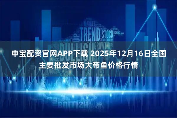 申宝配资官网APP下载 2025年12月16日全国主要批发市场大带鱼价格行情