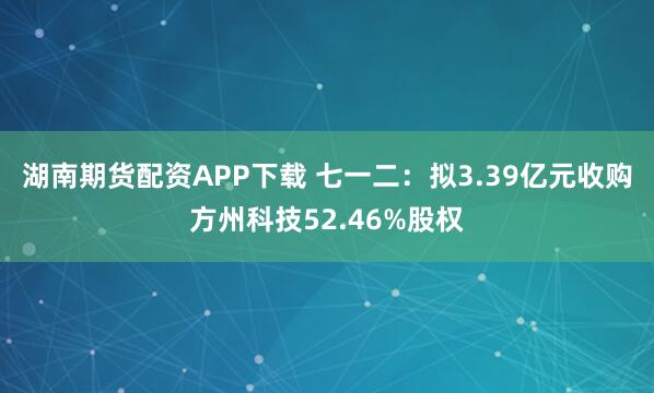 湖南期货配资APP下载 七一二：拟3.39亿元收购方州科技52.46%股权