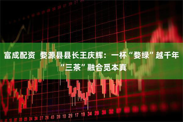 富成配资  婺源县县长王庆辉：一杯“婺绿”越千年 “三茶”融合觅本真