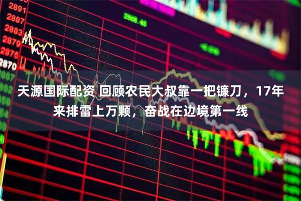 天源国际配资 回顾农民大叔靠一把镰刀，17年来排雷上万颗，奋战在边境第一线