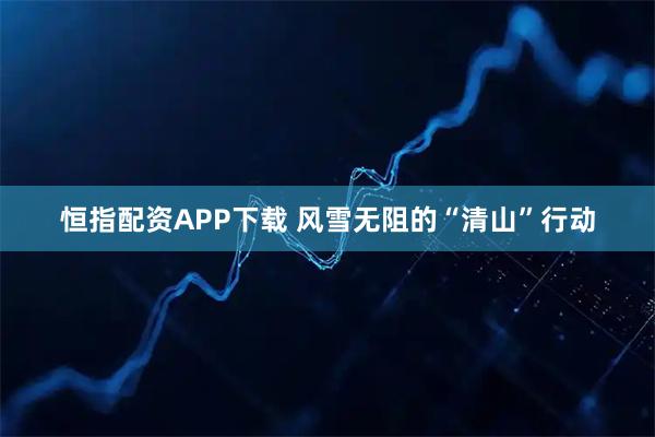 恒指配资APP下载 风雪无阻的“清山”行动