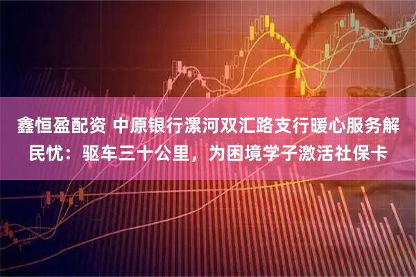 鑫恒盈配资 中原银行漯河双汇路支行暖心服务解民忧：驱车三十公里，为困境学子激活社保卡