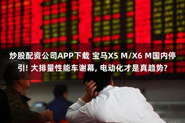 炒股配资公司APP下载 宝马X5 M/X6 M国内停引! 大排量性能车谢幕, 电动化才是真趋势?