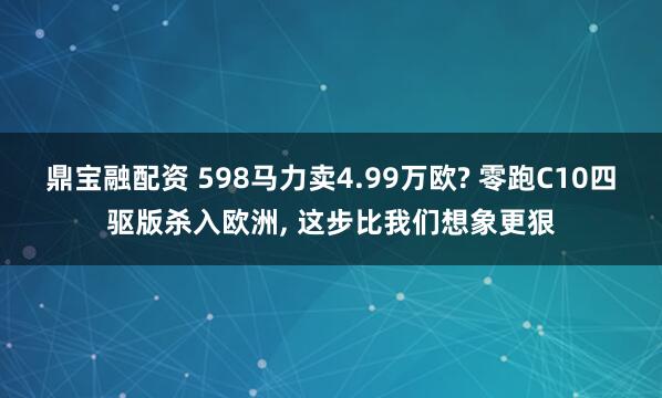鼎宝融配资 598马力卖4.99万欧? 零跑C10四驱版杀入欧洲, 这步比我们想象更狠