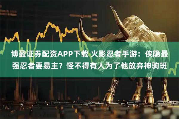 博盈证券配资APP下载 火影忍者手游：侠隐最强忍者要易主？怪不得有人为了他放弃神驹斑