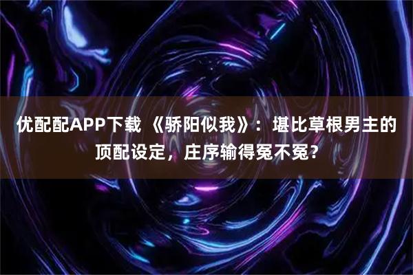优配配APP下载 《骄阳似我》：堪比草根男主的顶配设定，庄序输得冤不冤？