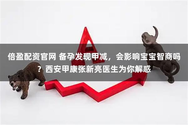 倍盈配资官网 备孕发现甲减，会影响宝宝智商吗？西安甲康张新亮医生为你解惑