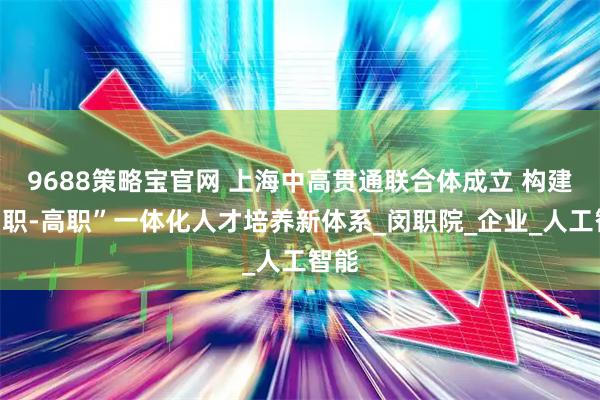 9688策略宝官网 上海中高贯通联合体成立 构建“中职-高职”一体化人才培养新体系_闵职院_企业_人工智能