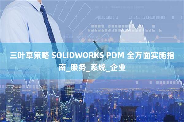 三叶草策略 SOLIDWORKS PDM 全方面实施指南_服务_系统_企业