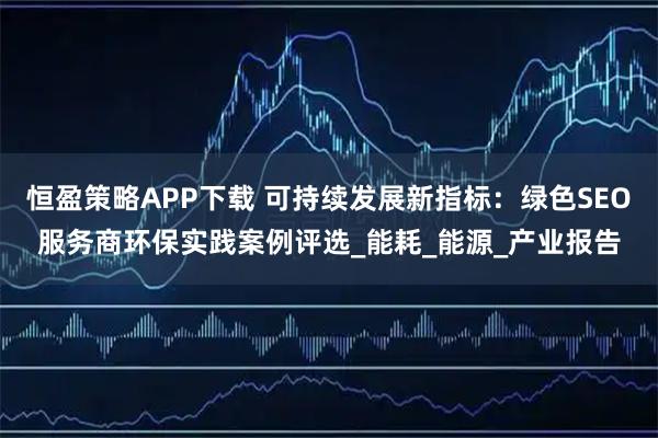 恒盈策略APP下载 可持续发展新指标：绿色SEO服务商环保实践案例评选_能耗_能源_产业报告