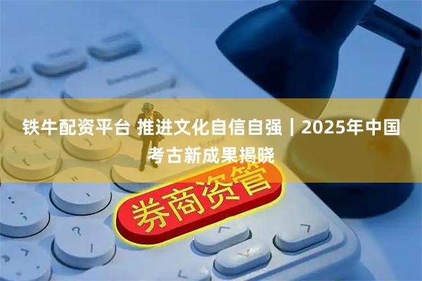 铁牛配资平台 推进文化自信自强｜2025年中国考古新成果揭晓