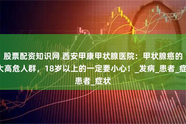 股票配资知识网 西安甲康甲状腺医院：甲状腺癌的7大高危人群，18岁以上的一定要小心！_发病_患者_症状