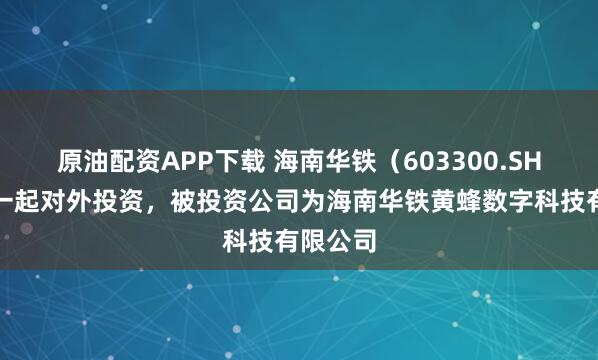 原油配资APP下载 海南华铁（603300.SH）新增一起对外投资，被投资公司为海南华铁黄蜂数字科技有限公司