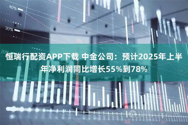 恒瑞行配资APP下载 中金公司：预计2025年上半年净利润同比增长55%到78%