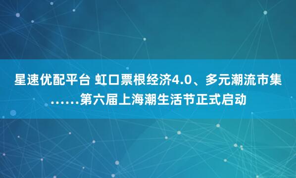 星速优配平台 虹口票根经济4.0、多元潮流市集……第六届上海潮生活节正式启动