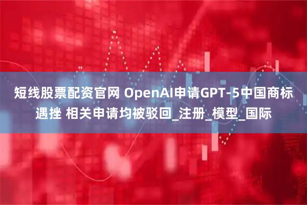短线股票配资官网 OpenAI申请GPT-5中国商标遇挫 相关申请均被驳回_注册_模型_国际
