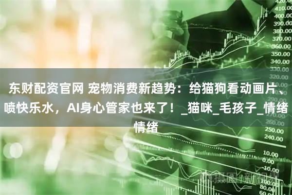 东财配资官网 宠物消费新趋势：给猫狗看动画片、喷快乐水，AI身心管家也来了！_猫咪_毛孩子_情绪