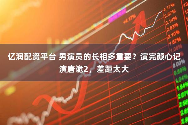 亿润配资平台 男演员的长相多重要？演完颜心记演唐诡2，差距太大