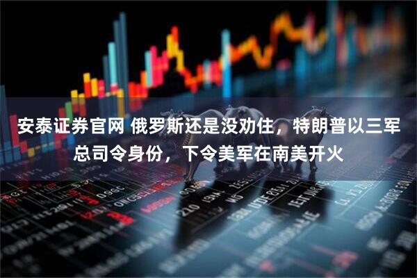 安泰证券官网 俄罗斯还是没劝住，特朗普以三军总司令身份，下令美军在南美开火