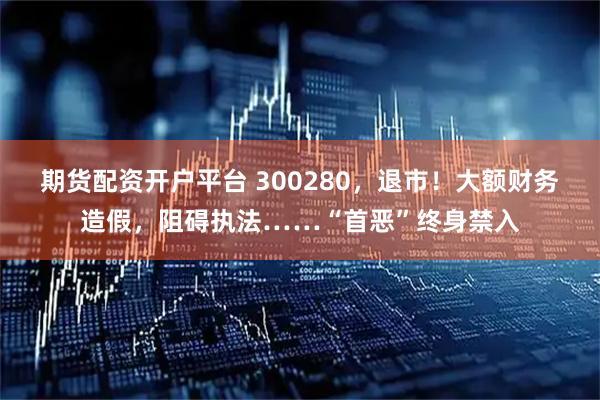 期货配资开户平台 300280，退市！大额财务造假，阻碍执法……“首恶”终身禁入