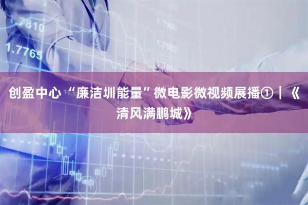 创盈中心 “廉洁圳能量”微电影微视频展播①｜《清风满鹏城》
